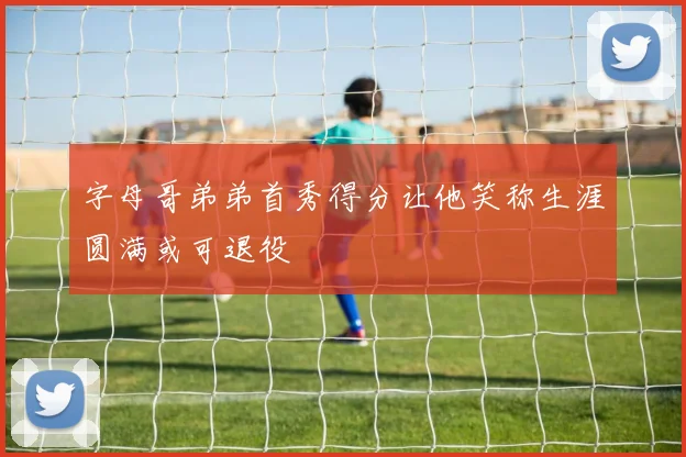 字母哥弟弟首秀得分让他笑称生涯圆满或可退役