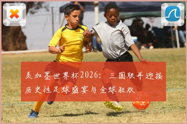 美加墨世界杯2026：三国联手迎接历史性足球盛宴与全球狂欢