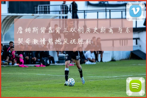 詹姆斯背靠背三双创历史新高 与东契奇激情熊抱庆祝胜利