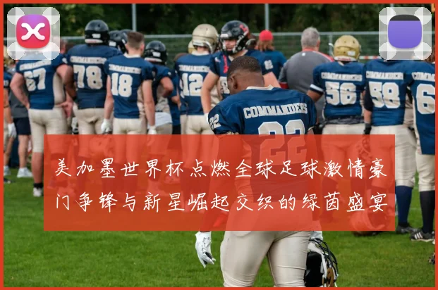 美加墨世界杯点燃全球足球激情豪门争锋与新星崛起交织的绿茵盛宴