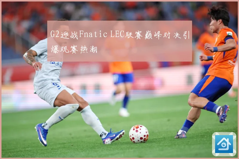 G2迎战Fnatic LEC联赛巅峰对决引爆观赛热潮